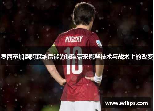 罗西基加盟阿森纳后能为球队带来哪些技术与战术上的改变 罗西基加盟阿森纳后能为球队带来哪些技术与战术上的改变
