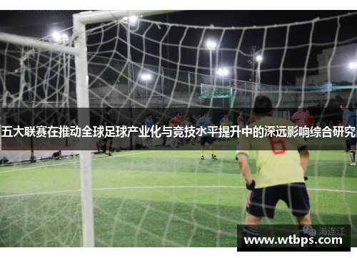 五大联赛在推动全球足球产业化与竞技水平提升中的深远影响综合研究